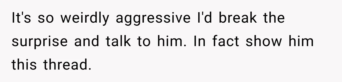It's so weirdly aggressive I'd break the surprise and talk to him. In fact show him this thread.