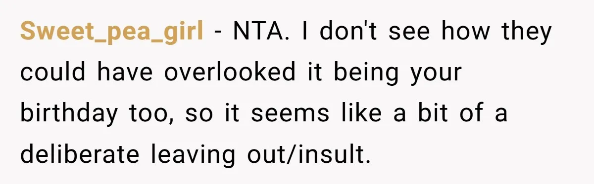Sweet_pea_girl − NTA. I don't see how they could have overlooked it being your birthday too, so it seems like a bit of a deliberate leaving out/insult.