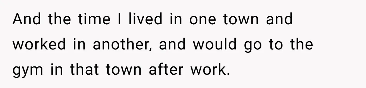 And the time I lived in one town and worked in another, and would go to the gym in that town after work.