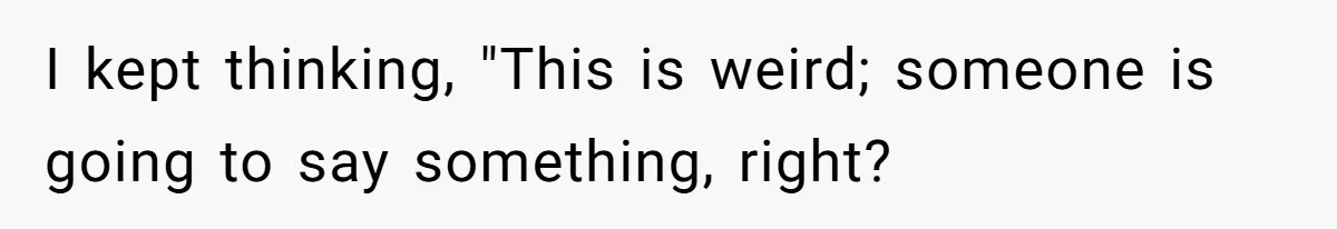 I kept thinking, "This is weird; someone is going to say something, right?