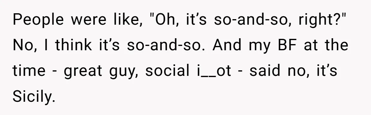 People were like, "Oh, it’s so-and-so, right?" No, I think it’s so-and-so. And my BF at the time - great guy, social i__ot - said no, it’s Sicily.