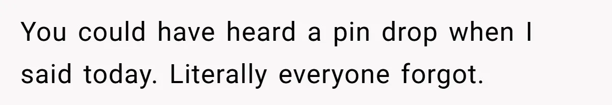 You could have heard a pin drop when I said today. Literally everyone forgot.
