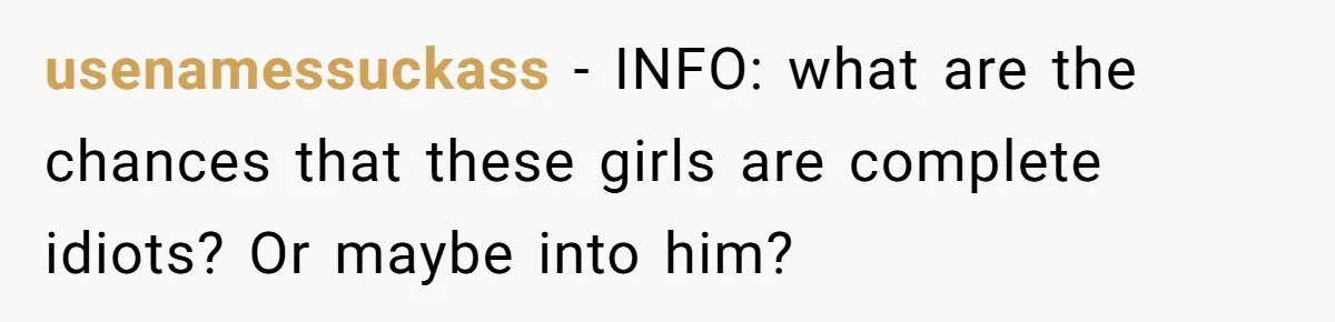 usenamessuckass − INFO: what are the chances that these girls are complete idiots? Or maybe into him?