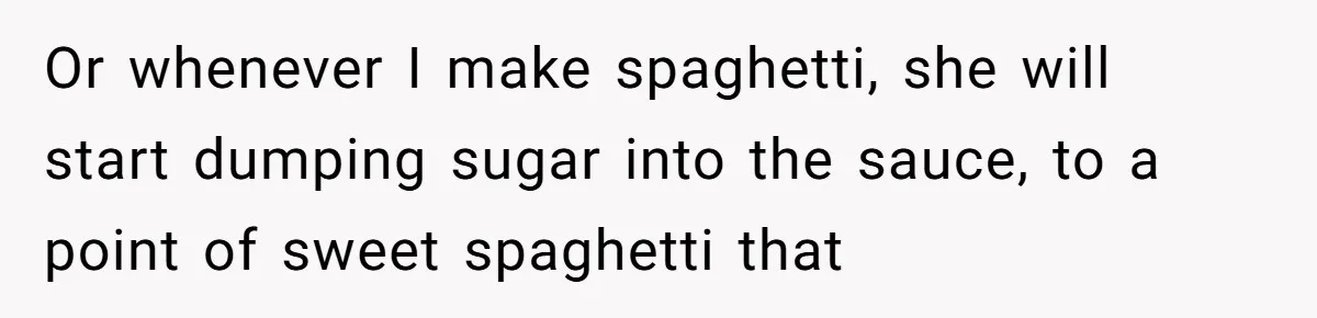 Or whenever I make spaghetti, she will start dumping sugar into the sauce, to a point of sweet spaghetti that