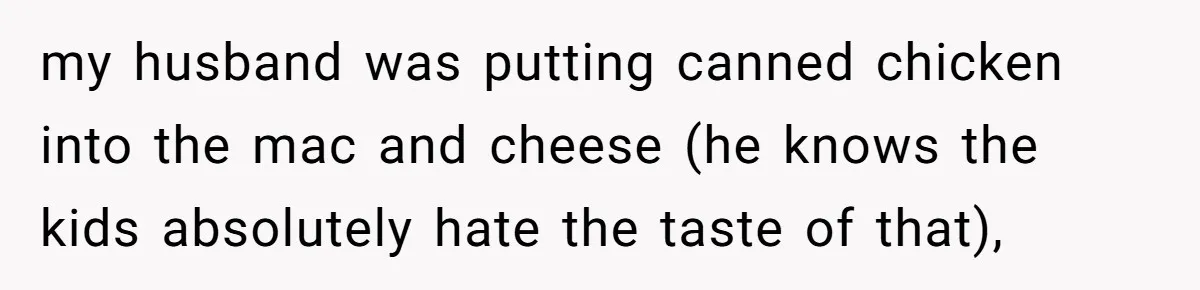 my husband was putting canned chicken into the mac and cheese (he knows the kids absolutely hate the taste of that),