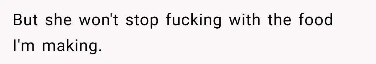 But she won't stop fucking with the food I'm making.