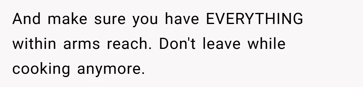 And make sure you have EVERYTHING within arms reach. Don't leave while cooking anymore.