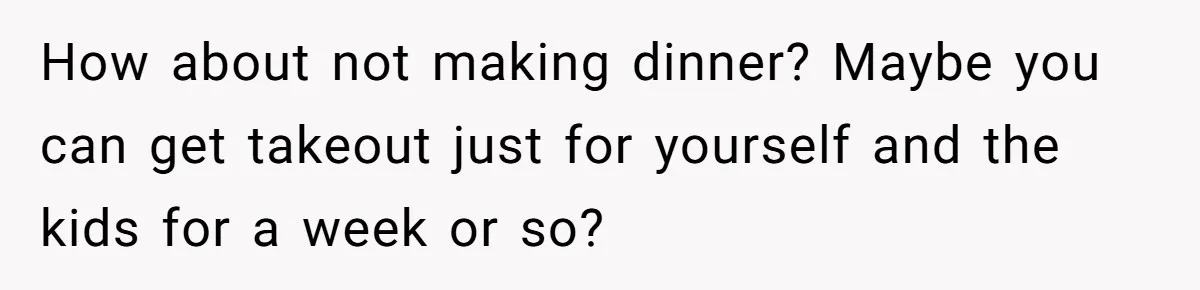 How about not making dinner? Maybe you can get takeout just for yourself and the kids for a week or so?