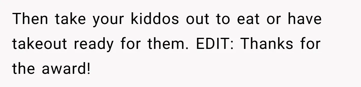 Then take your kiddos out to eat or have takeout ready for them. EDIT: Thanks for the award!