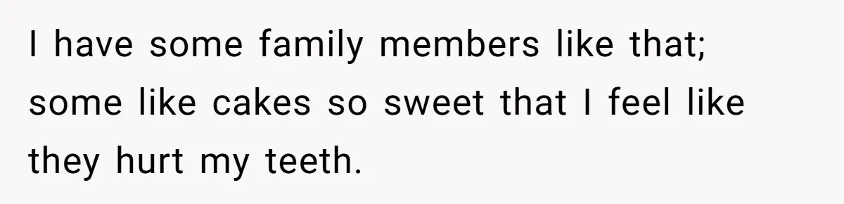 I have some family members like that; some like cakes so sweet that I feel like they hurt my teeth.