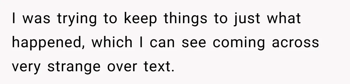 I was trying to keep things to just what happened, which I can see coming across very strange over text.