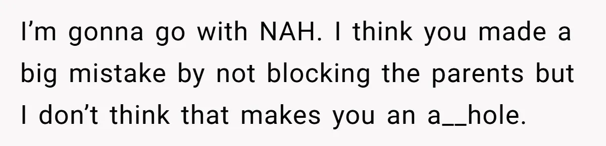 I’m gonna go with NAH. I think you made a big mistake by not blocking the parents but I don’t think that makes you an a__hole.