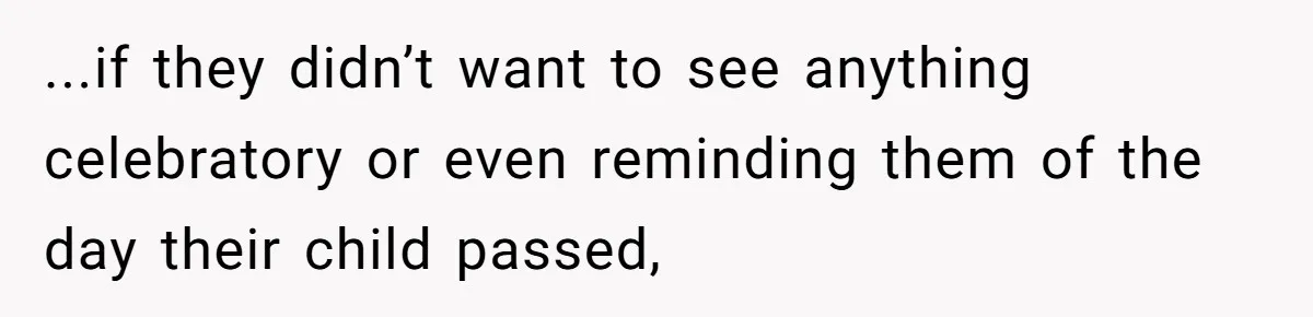 ...if they didn’t want to see anything celebratory or even reminding them of the day their child passed,