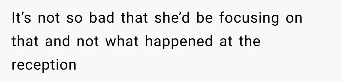 It’s not so bad that she’d be focusing on that and not what happened at the reception