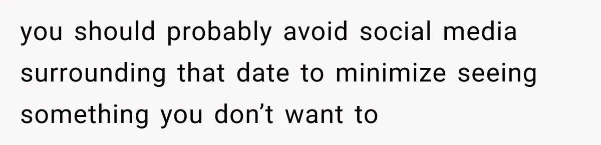 you should probably avoid social media surrounding that date to minimize seeing something you don’t want to