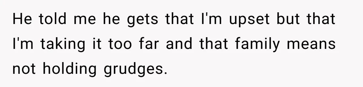 He told me he gets that I'm upset but that I'm taking it too far and that family means not holding grudges.