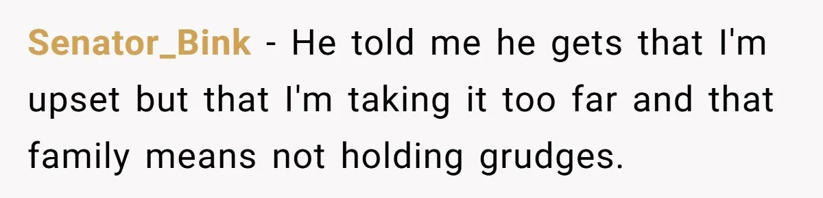 Senator_Bink − He told me he gets that I'm upset but that I'm taking it too far and that family means not holding grudges.