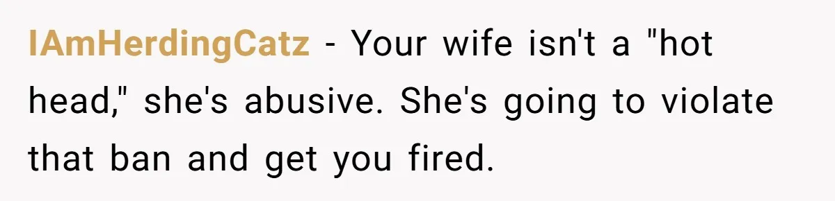 Man Watches In Silence As Security Escorts His Wife Out Of His Workplace IAmHerdingCatz − Your wife isn't a "hot head," she's abusive. She's going to violate that ban and get you fired.