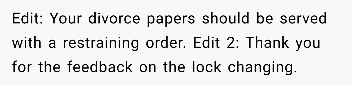Man Watches In Silence As Security Escorts His Wife Out Of His Workplace Edit: Your divorce papers should be served with a restraining order. Edit 2: Thank you for the feedback on the lock changing.