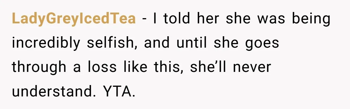 Mom Calls Out Daughter For “Selfish” Wedding After Years Of Shared Grief LadyGreyIcedTea − I told her she was being incredibly selfish, and until she goes through a loss like this, she’ll never understand. YTA.