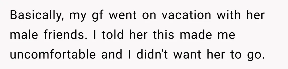 Man Can’t Believe Girlfriend Traveled With Ex Hookup, Ends Relationship Quietly Basically, my gf went on vacation with her male friends. I told her this made me uncomfortable and I didn't want her to go.