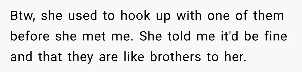 Man Can’t Believe Girlfriend Traveled With Ex Hookup, Ends Relationship Quietly Btw, she used to hook up with one of them before she met me. She told me it'd be fine and that they are like brothers to her.
