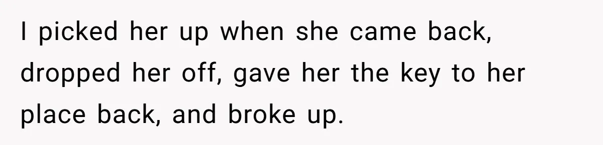 Man Can’t Believe Girlfriend Traveled With Ex Hookup, Ends Relationship Quietly I picked her up when she came back, dropped her off, gave her the key to her place back, and broke up.