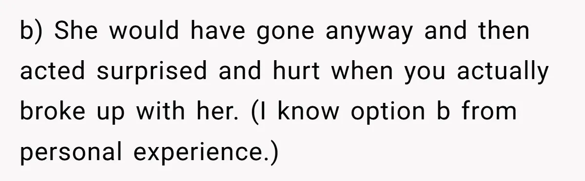 Man Can’t Believe Girlfriend Traveled With Ex Hookup, Ends Relationship Quietly b) She would have gone anyway and then acted surprised and hurt when you actually broke up with her. (I know option b from personal experience.)