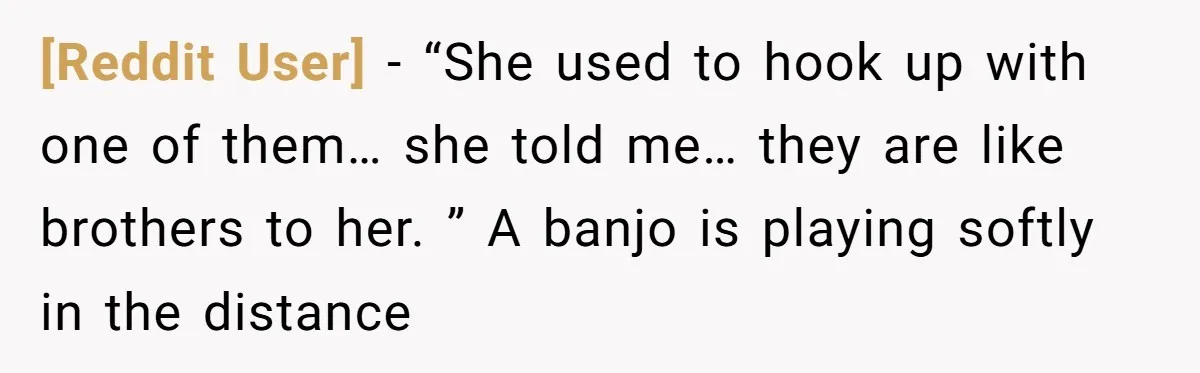 [Reddit User] − “She used to hook up with one of them… she told me… they are like brothers to her. ” A banjo is playing softly in the distance