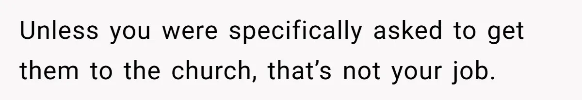Unless you were specifically asked to get them to the church, that’s not your job.