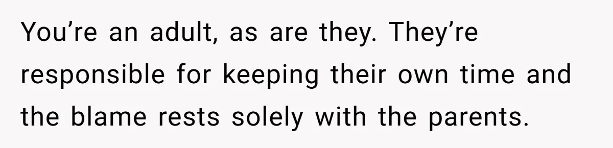 You’re an adult, as are they. They’re responsible for keeping their own time and the blame rests solely with the parents.