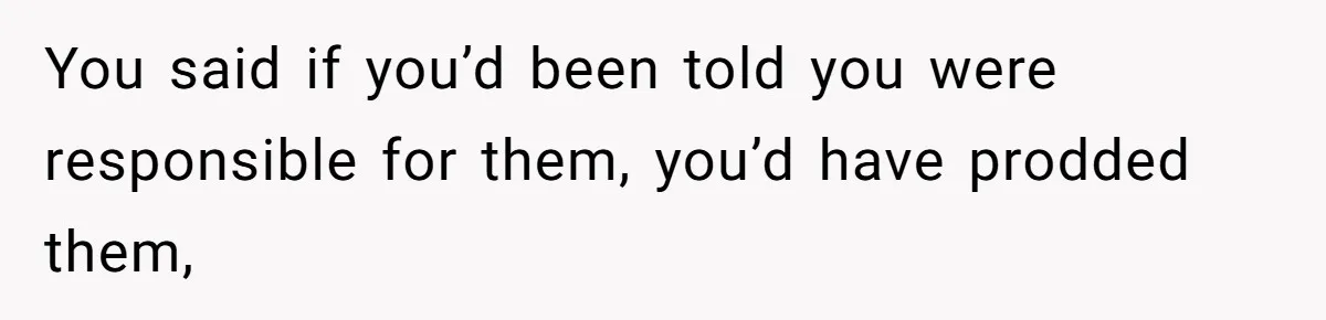 You said if you’d been told you were responsible for them, you’d have prodded them,