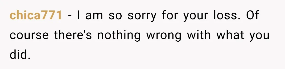 chica771 − I am so sorry for your loss. Of course there's nothing wrong with what you did.