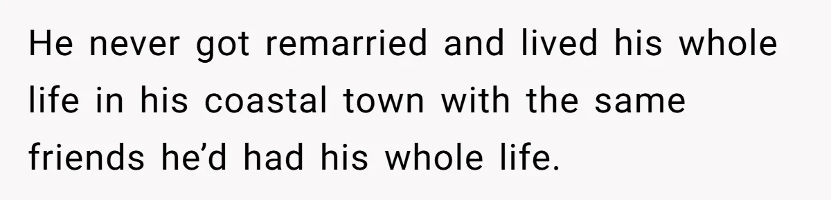 He never got remarried and lived his whole life in his coastal town with the same friends he’d had his whole life.