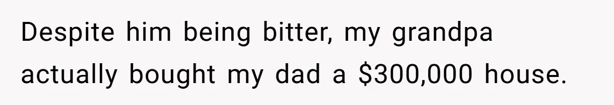 Despite him being bitter, my grandpa actually bought my dad a $300,000 house.