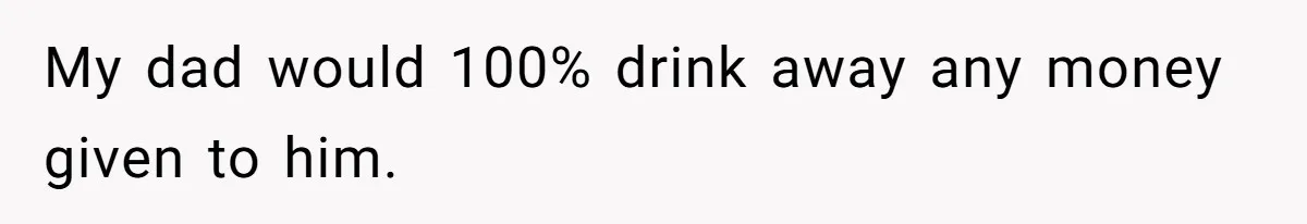 My dad would 100% drink away any money given to him.