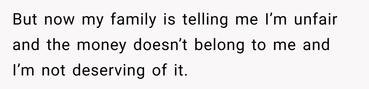 But now my family is telling me I’m unfair and the money doesn’t belong to me and I’m not deserving of it.