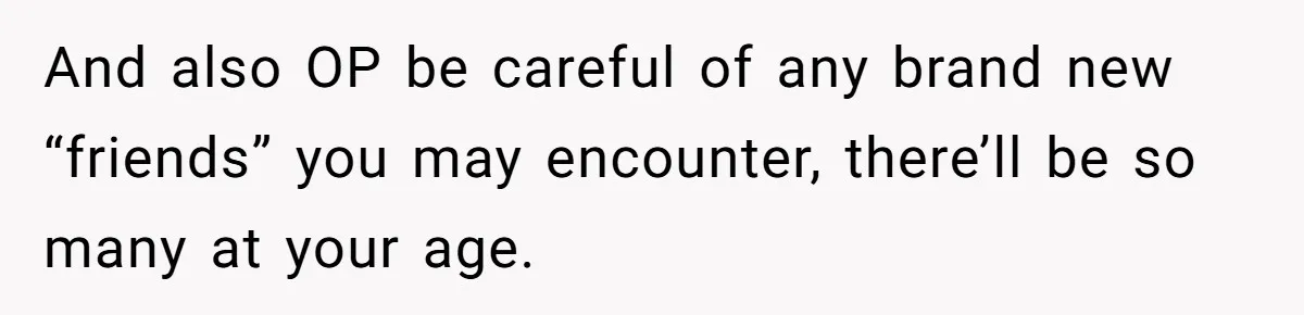And also OP be careful of any brand new “friends” you may encounter, there’ll be so many at your age.