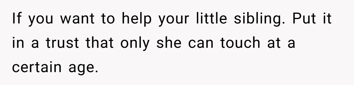 If you want to help your little sibling. Put it in a trust that only she can touch at a certain age.