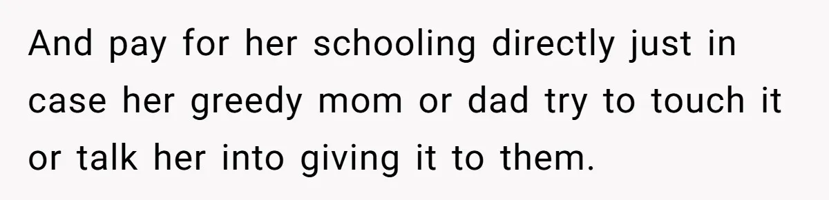 And pay for her schooling directly just in case her greedy mom or dad try to touch it or talk her into giving it to them.