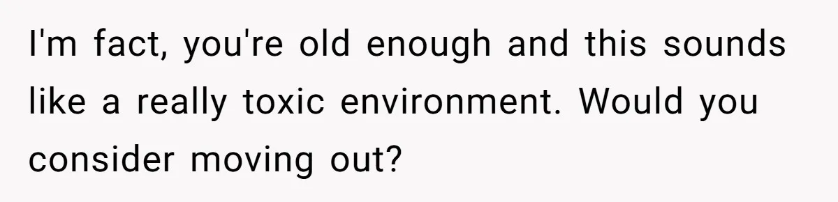 I'm fact, you're old enough and this sounds like a really toxic environment. Would you consider moving out?