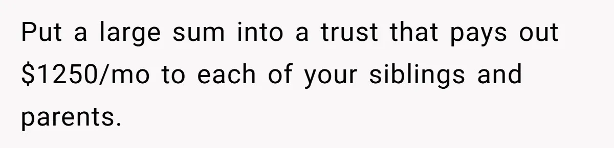 Put a large sum into a trust that pays out $1250/mo to each of your siblings and parents.