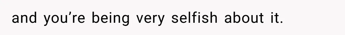 and you’re being very selfish about it.