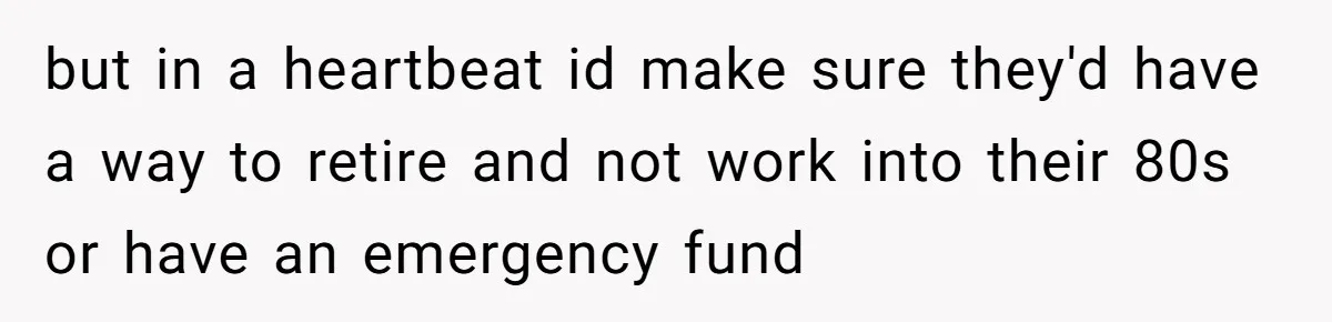 but in a heartbeat id make sure they'd have a way to retire and not work into their 80s or have an emergency fund
