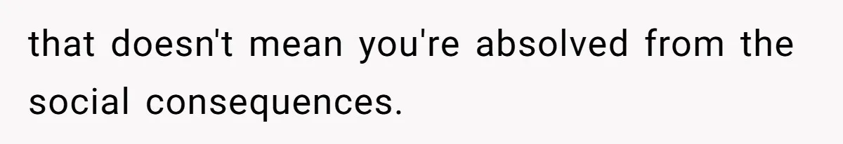 that doesn't mean you're absolved from the social consequences.