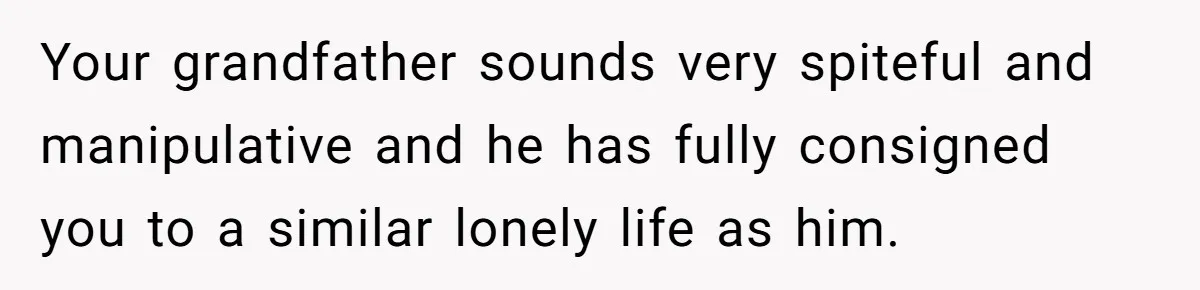 Your grandfather sounds very spiteful and manipulative and he has fully consigned you to a similar lonely life as him.