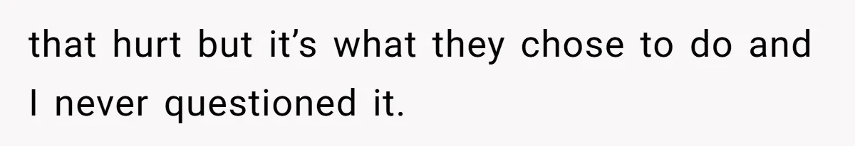 that hurt but it’s what they chose to do and I never questioned it.
