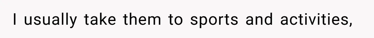 I usually take them to sports and activities,