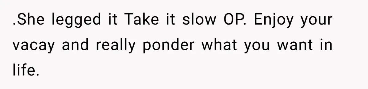 .She legged it Take it slow OP. Enjoy your vacay and really ponder what you want in life.