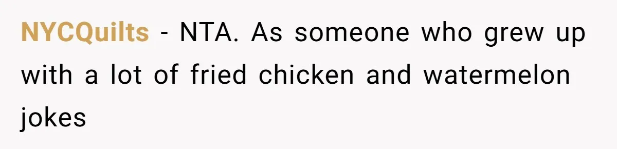 Man Demands His Mom Apologize After She Explodes At His Girlfriend Over Fried Chicken And Accuses Her Of Being Racist NYCQuilts − NTA. As someone who grew up with a lot of fried chicken and watermelon jokes